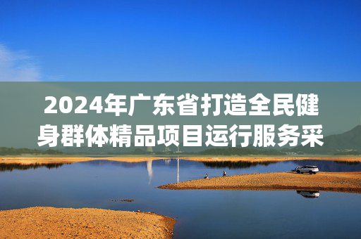 2024年广东省打造全民健身群体精品项目运行服务采购项目(二次)[GZSW24160FG3147]招标公告