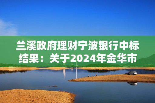 兰溪政府理财宁波银行中标结果：关于2024年金华市住房公积金管理中心兰溪分中心定期存款竞争性存放项目（第二次招标）的中标公告