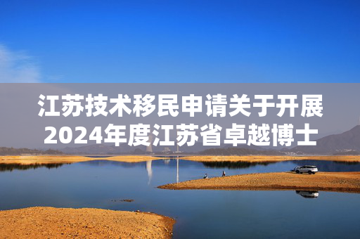 江苏技术移民申请关于开展2024年度江苏省卓越博士后计划申报工作的通知