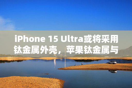 iPhone 15 Ultra或将采用钛金属外壳，苹果钛金属与不锈钢对比分析