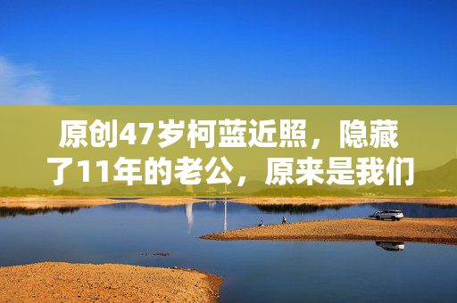 原创47岁柯蓝近照，隐藏了11年的老公，原来是我们熟悉的他！