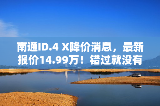 南通ID.4 X降价消息，最新报价14.99万！错过就没有