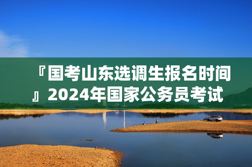 『国考山东选调生报名时间』2024年国家公务员考试浙江杭州市国家统计局浙江调查总队进面分数线：127.5