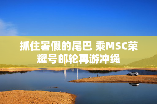 抓住暑假的尾巴 乘MSC荣耀号邮轮再游冲绳