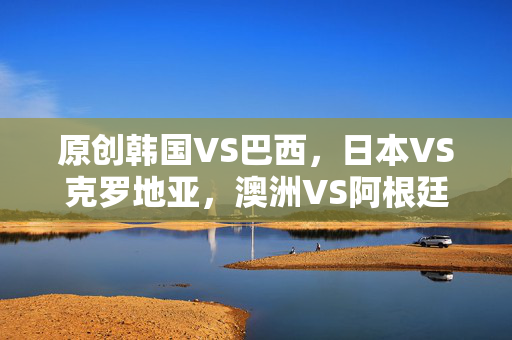 原创韩国VS巴西，日本VS克罗地亚，澳洲VS阿根廷！亚洲3强1／8对阵出炉