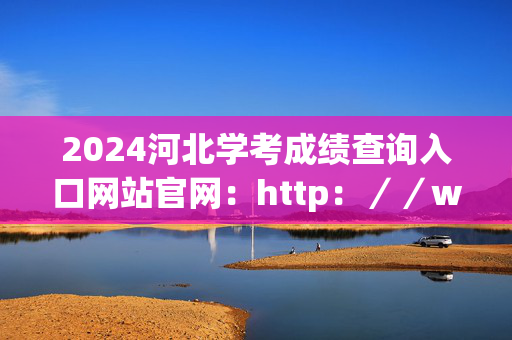 2024河北学考成绩查询入口网站官网：http：／／www.hebeea.edu.cn