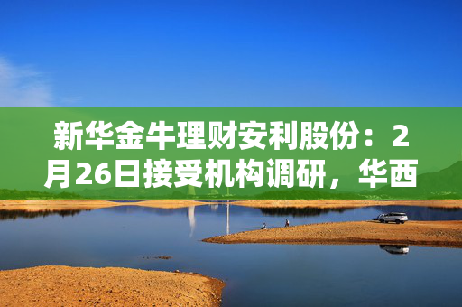 新华金牛理财安利股份：2月26日接受机构调研，华西证券、宏利基金等多家机构参与