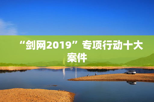 “剑网2019”专项行动十大案件