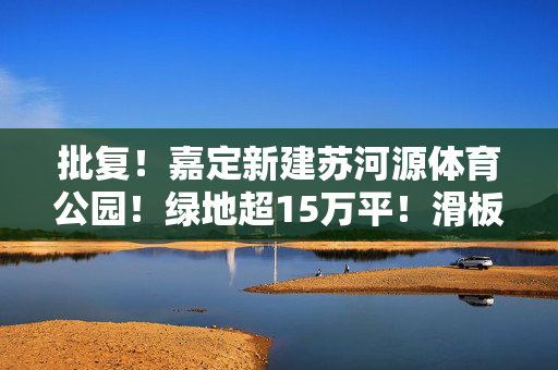 批复！嘉定新建苏河源体育公园！绿地超15万平！滑板场、篮球场、网球场、皮划艇、步道...