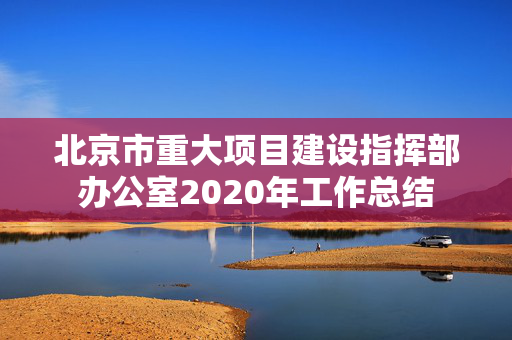 北京市重大项目建设指挥部办公室2020年工作总结