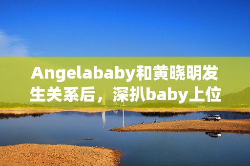 Angelababy和黄晓明发生关系后，深扒baby上位史！