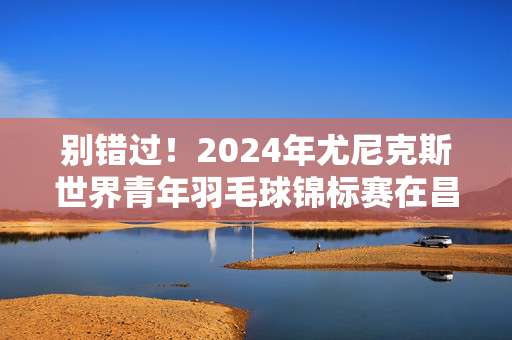 别错过！2024年尤尼克斯世界青年羽毛球锦标赛在昌举行