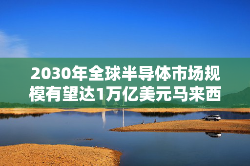 2030年全球半导体市场规模有望达1万亿美元马来西亚半导体出口额目标：2030年翻倍至2570亿美元