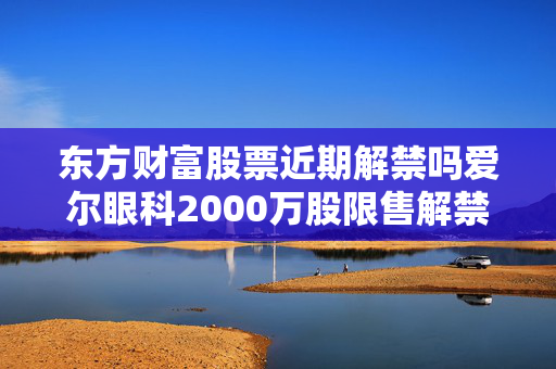 东方财富股票近期解禁吗爱尔眼科2000万股限售解禁，12月16日上市流通