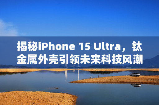 揭秘iPhone 15 Ultra，钛金属外壳引领未来科技风潮