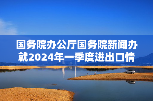 国务院办公厅国务院新闻办就2024年一季度进出口情况举行发布会