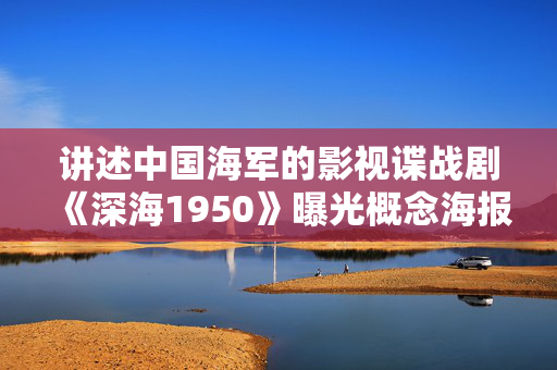 讲述中国海军的影视谍战剧《深海1950》曝光概念海报，于和伟、吴越等主演