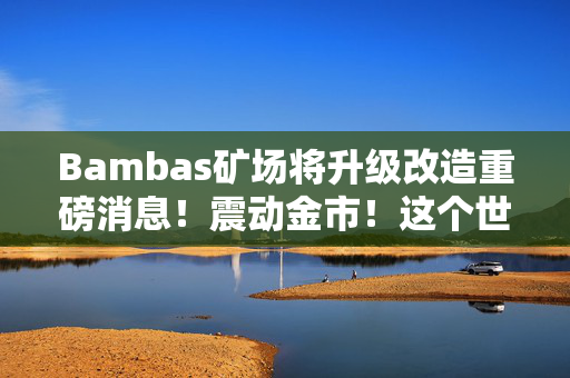 Bambas矿场将升级改造重磅消息！震动金市！这个世界级大矿“杀”回来了！