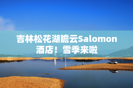 吉林松花湖瞻云Salomon酒店！雪季来啦