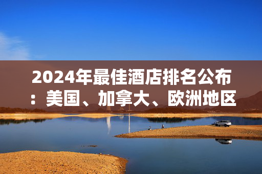 2024年最佳酒店排名公布：美国、加拿大、欧洲地区的最佳酒店出炉 ｜ 美通社头条...