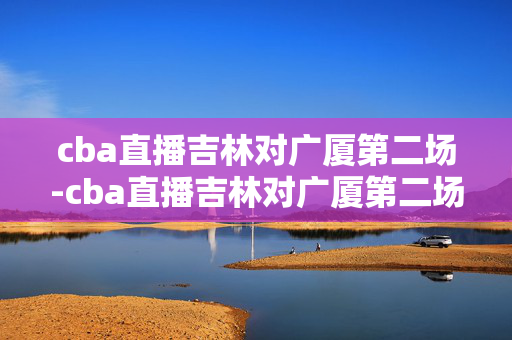 cba直播吉林对广厦第二场-cba直播吉林对广厦第二场回放