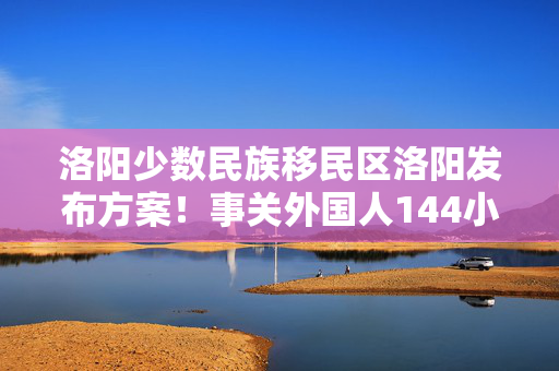 洛阳少数民族移民区洛阳发布方案！事关外国人144小时过境免签