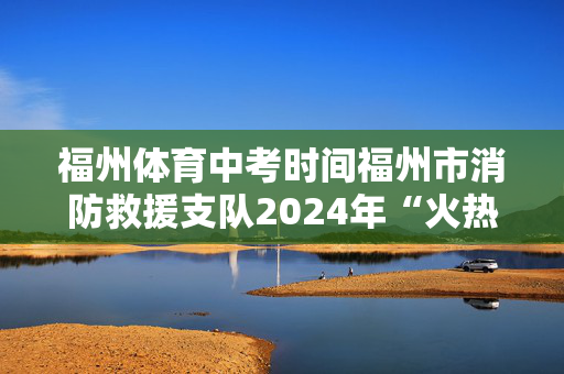 福州体育中考时间福州市消防救援支队2024年“火热一夏”体育竞技季活动圆满落幕