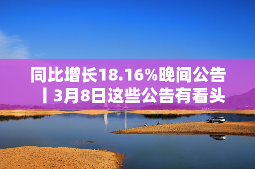 同比增长18.16%晚间公告丨3月8日这些公告有看头