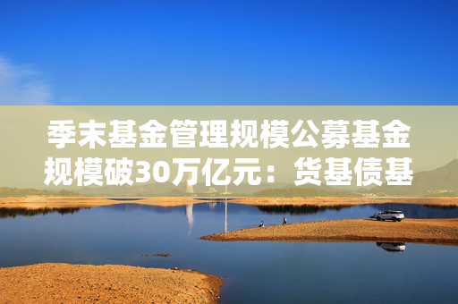 季末基金管理规模公募基金规模破30万亿元：货基债基成增长主力 混合基金缩水