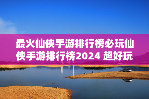 最火仙侠手游排行榜必玩仙侠手游排行榜2024 超好玩的仙侠手游有哪些