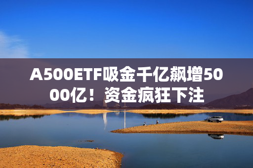 A500ETF吸金千亿飙增5000亿！资金疯狂下注