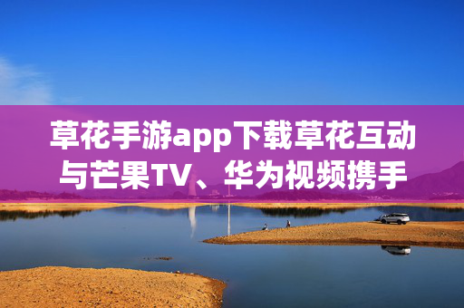 草花手游app下载草花互动与芒果TV、华为视频携手合作 ，手游IP衍生剧《荒野迷踪》开机啦!