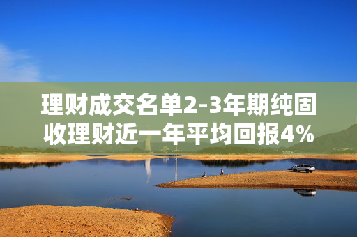 理财成交名单2-3年期纯固收理财近一年平均回报4%,5只产品收益率低于2%