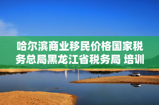 哈尔滨商业移民价格国家税务总局黑龙江省税务局 培训辅导 重点群体和自主就业退役士兵创业就业税收政策有啥新变化？一文了解