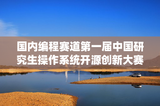 国内编程赛道第一届中国研究生操作系统开源创新大赛总决赛在长沙圆满落幕