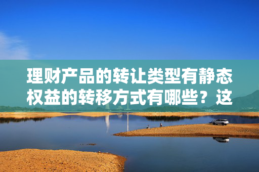 理财产品的转让类型有静态权益的转移方式有哪些？这些方式有什么优缺点？