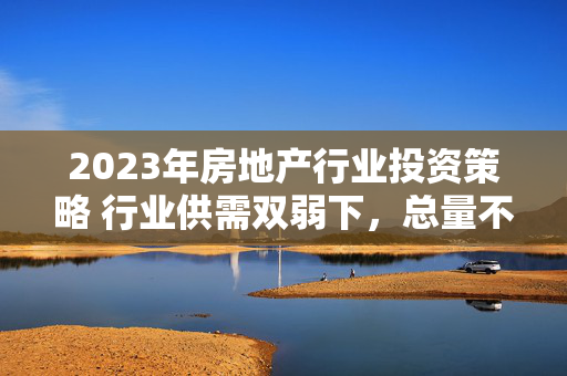 2023年房地产行业投资策略 行业供需双弱下，总量不悲观、结构强弹性