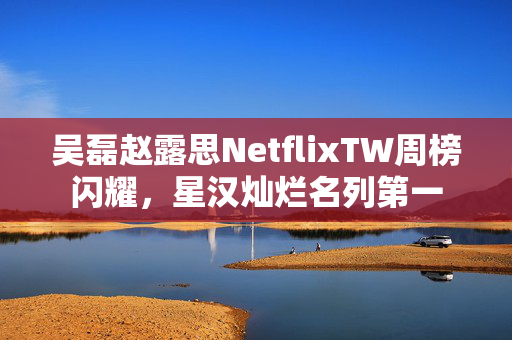 吴磊赵露思NetflixTW周榜闪耀，星汉灿烂名列第一