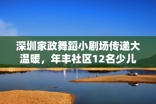 深圳家政舞蹈小剧场传递大温暖，年丰社区12名少儿用舞蹈关爱老人