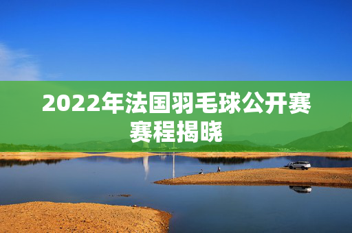 2022年法国羽毛球公开赛赛程揭晓