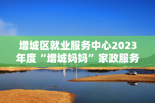 增城区就业服务中心2023年度“增城妈妈”家政服务品牌运营服务项目需求公告