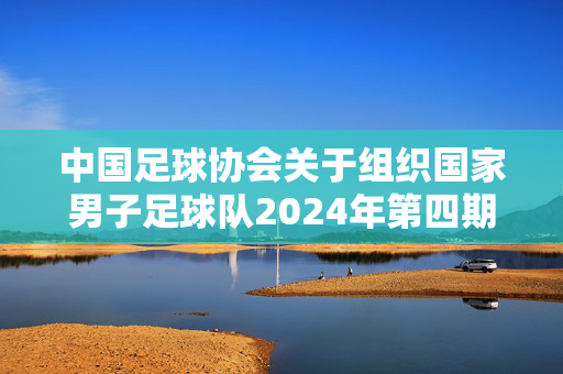 中国足球协会关于组织国家男子足球队2024年第四期集训的通知