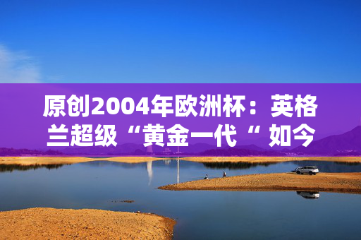 原创2004年欧洲杯：英格兰超级“黄金一代“ 如今他们在哪里