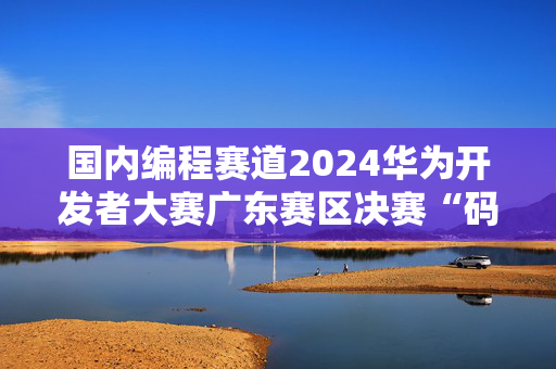 国内编程赛道2024华为开发者大赛广东赛区决赛“码”上开启 获奖队伍即将揭晓！