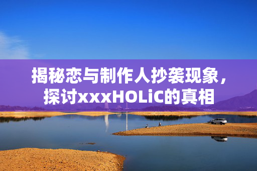 揭秘恋与制作人抄袭现象，探讨xxxHOLiC的真相