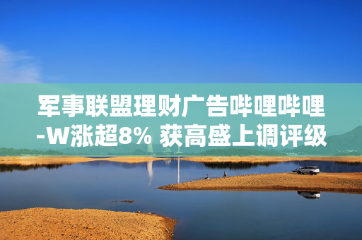 军事联盟理财广告哔哩哔哩-W涨超8% 获高盛上调评级至“买入” 公司Q3有望实现经营盈利