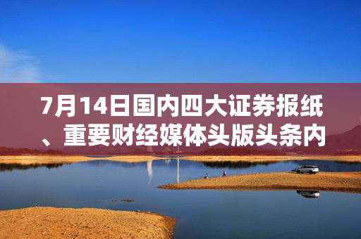 7月14日国内四大证券报纸、重要财经媒体头版头条内容精华摘要