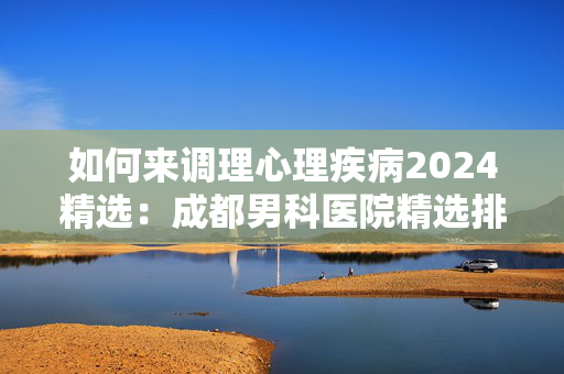 如何来调理心理疾病2024精选：成都男科医院精选排名公开！成都专业治疗阳痿的男科医院名单公开！