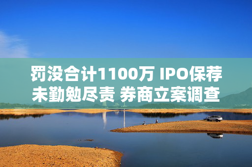 罚没合计1100万 IPO保荐未勤勉尽责 券商立案调查结果出炉