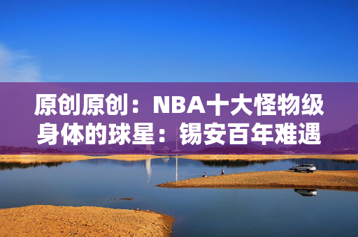 原创原创：NBA十大怪物级身体的球星：锡安百年难遇，榜首詹姆斯也无法匹敌